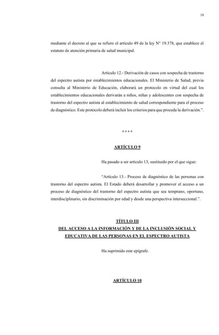 10
mediante el decreto al que se refiere el artículo 49 de la ley N° 19.378, que establece el
estatuto de atención primaria de salud municipal.
Artículo 12.- Derivación de casos con sospecha de trastorno
del espectro autista por establecimientos educacionales. El Ministerio de Salud, previa
consulta al Ministerio de Educación, elaborará un protocolo en virtud del cual los
establecimientos educacionales derivarán a niños, niñas y adolescentes con sospecha de
trastorno del espectro autista al establecimiento de salud correspondiente para el proceso
de diagnóstico. Este protocolo deberá incluir los criterios para que proceda la derivación.”.
° ° ° °
ARTÍCULO 9
Ha pasado a ser artículo 13, sustituido por el que sigue:
“Artículo 13.- Proceso de diagnóstico de las personas con
trastorno del espectro autista. El Estado deberá desarrollar y promover el acceso a un
proceso de diagnóstico del trastorno del espectro autista que sea temprano, oportuno,
interdisciplinario, sin discriminación por edad y desde una perspectiva interseccional.”.
TÍTULO III
DEL ACCESO A LA INFORMACIÓN Y DE LA INCLUSIÓN SOCIAL Y
EDUCATIVA DE LAS PERSONAS EN EL ESPECTRO AUTISTA
Ha suprimido este epígrafe.
ARTÍCULO 10
 