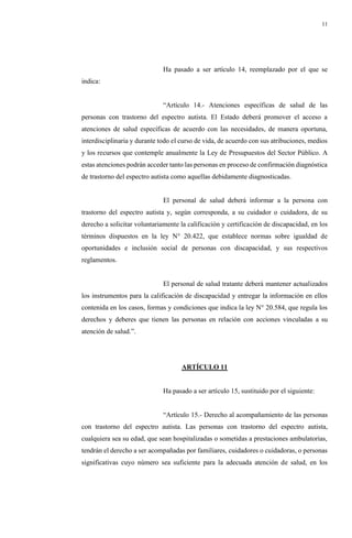 11
Ha pasado a ser artículo 14, reemplazado por el que se
indica:
“Artículo 14.- Atenciones específicas de salud de las
personas con trastorno del espectro autista. El Estado deberá promover el acceso a
atenciones de salud específicas de acuerdo con las necesidades, de manera oportuna,
interdisciplinaria y durante todo el curso de vida, de acuerdo con sus atribuciones, medios
y los recursos que contemple anualmente la Ley de Presupuestos del Sector Público. A
estas atenciones podrán acceder tanto las personas en proceso de confirmación diagnóstica
de trastorno del espectro autista como aquellas debidamente diagnosticadas.
El personal de salud deberá informar a la persona con
trastorno del espectro autista y, según corresponda, a su cuidador o cuidadora, de su
derecho a solicitar voluntariamente la calificación y certificación de discapacidad, en los
términos dispuestos en la ley N° 20.422, que establece normas sobre igualdad de
oportunidades e inclusión social de personas con discapacidad, y sus respectivos
reglamentos.
El personal de salud tratante deberá mantener actualizados
los instrumentos para la calificación de discapacidad y entregar la información en ellos
contenida en los casos, formas y condiciones que indica la ley N° 20.584, que regula los
derechos y deberes que tienen las personas en relación con acciones vinculadas a su
atención de salud.”.
ARTÍCULO 11
Ha pasado a ser artículo 15, sustituido por el siguiente:
“Artículo 15.- Derecho al acompañamiento de las personas
con trastorno del espectro autista. Las personas con trastorno del espectro autista,
cualquiera sea su edad, que sean hospitalizadas o sometidas a prestaciones ambulatorias,
tendrán el derecho a ser acompañadas por familiares, cuidadores o cuidadoras, o personas
significativas cuyo número sea suficiente para la adecuada atención de salud, en los
 