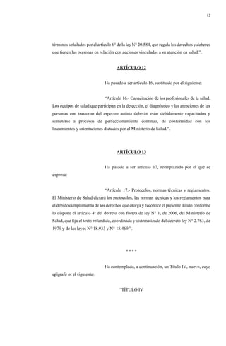 12
términos señalados por el artículo 6° de la ley N° 20.584, que regula los derechos y deberes
que tienen las personas en relación con acciones vinculadas a su atención en salud.”.
ARTÍCULO 12
Ha pasado a ser artículo 16, sustituido por el siguiente:
“Artículo 16.- Capacitación de los profesionales de la salud.
Los equipos de salud que participan en la detección, el diagnóstico y las atenciones de las
personas con trastorno del espectro autista deberán estar debidamente capacitados y
someterse a procesos de perfeccionamiento continuo, de conformidad con los
lineamientos y orientaciones dictados por el Ministerio de Salud.”.
ARTÍCULO 13
Ha pasado a ser artículo 17, reemplazado por el que se
expresa:
“Artículo 17.- Protocolos, normas técnicas y reglamentos.
El Ministerio de Salud dictará los protocolos, las normas técnicas y los reglamentos para
el debido cumplimiento de los derechos que otorga y reconoce el presente Título conforme
lo dispone el artículo 4º del decreto con fuerza de ley N° 1, de 2006, del Ministerio de
Salud, que fija el texto refundido, coordinado y sistematizado del decreto ley N° 2.763, de
1979 y de las leyes N° 18.933 y N° 18.469.”.
° ° ° °
Ha contemplado, a continuación, un Título IV, nuevo, cuyo
epígrafe es el siguiente:
“TÍTULO IV
 
