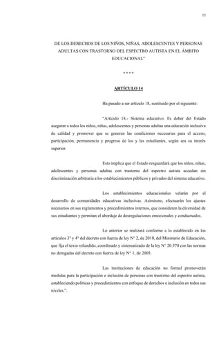 13
DE LOS DERECHOS DE LOS NIÑOS, NIÑAS, ADOLESCENTES Y PERSONAS
ADULTAS CON TRASTORNO DEL ESPECTRO AUTISTA EN EL ÁMBITO
EDUCACIONAL”
° ° ° °
ARTÍCULO 14
Ha pasado a ser artículo 18, sustituido por el siguiente:
“Artículo 18.- Sistema educativo. Es deber del Estado
asegurar a todos los niños, niñas, adolescentes y personas adultas una educación inclusiva
de calidad y promover que se generen las condiciones necesarias para el acceso,
participación, permanencia y progreso de los y las estudiantes, según sea su interés
superior.
Esto implica que el Estado resguardará que los niños, niñas,
adolescentes y personas adultas con trastorno del espectro autista accedan sin
discriminación arbitraria a los establecimientos públicos y privados del sistema educativo.
Los establecimientos educacionales velarán por el
desarrollo de comunidades educativas inclusivas. Asimismo, efectuarán los ajustes
necesarios en sus reglamentos y procedimientos internos, que consideren la diversidad de
sus estudiantes y permitan el abordaje de desregulaciones emocionales y conductuales.
Lo anterior se realizará conforme a lo establecido en los
artículos 3° y 4° del decreto con fuerza de ley N° 2, de 2010, del Ministerio de Educación,
que fija el texto refundido, coordinado y sistematizado de la ley N° 20.370 con las normas
no derogadas del decreto con fuerza de ley N° 1, de 2005.
Las instituciones de educación no formal promoverán
medidas para la participación e inclusión de personas con trastorno del espectro autista,
estableciendo políticas y procedimientos con enfoque de derechos e inclusión en todos sus
niveles.”.
 