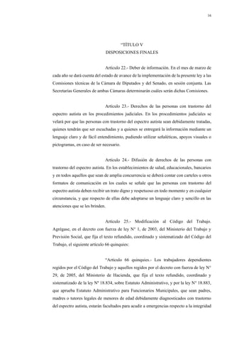 16
“TÍTULO V
DISPOSICIONES FINALES
Artículo 22.- Deber de información. En el mes de marzo de
cada año se dará cuenta del estado de avance de la implementación de la presente ley a las
Comisiones técnicas de la Cámara de Diputados y del Senado, en sesión conjunta. Las
Secretarías Generales de ambas Cámaras determinarán cuáles serán dichas Comisiones.
Artículo 23.- Derechos de las personas con trastorno del
espectro autista en los procedimientos judiciales. En los procedimientos judiciales se
velará por que las personas con trastorno del espectro autista sean debidamente tratadas,
quienes tendrán que ser escuchadas y a quienes se entregará la información mediante un
lenguaje claro y de fácil entendimiento, pudiendo utilizar señaléticas, apoyos visuales o
pictogramas, en caso de ser necesario.
Artículo 24.- Difusión de derechos de las personas con
trastorno del espectro autista. En los establecimientos de salud, educacionales, bancarios
y en todos aquellos que sean de amplia concurrencia se deberá contar con carteles u otros
formatos de comunicación en los cuales se señale que las personas con trastorno del
espectro autista deben recibir un trato digno y respetuoso en todo momento y en cualquier
circunstancia, y que respecto de ellas debe adoptarse un lenguaje claro y sencillo en las
atenciones que se les brinden.
Artículo 25.- Modificación al Código del Trabajo.
Agrégase, en el decreto con fuerza de ley N° 1, de 2003, del Ministerio del Trabajo y
Previsión Social, que fija el texto refundido, coordinado y sistematizado del Código del
Trabajo, el siguiente artículo 66 quinquies:
“Artículo 66 quinquies.- Los trabajadores dependientes
regidos por el Código del Trabajo y aquellos regidos por el decreto con fuerza de ley N°
29, de 2005, del Ministerio de Hacienda, que fija el texto refundido, coordinado y
sistematizado de la ley Nº 18.834, sobre Estatuto Administrativo, y por la ley N° 18.883,
que aprueba Estatuto Administrativo para Funcionarios Municipales, que sean padres,
madres o tutores legales de menores de edad debidamente diagnosticados con trastorno
del espectro autista, estarán facultados para acudir a emergencias respecto a la integridad
 