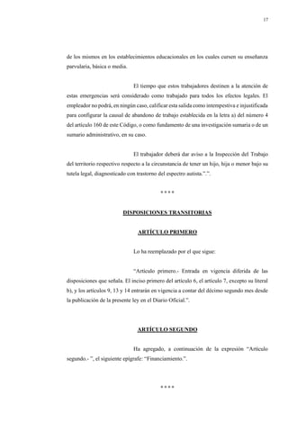 17
de los mismos en los establecimientos educacionales en los cuales cursen su enseñanza
parvularia, básica o media.
El tiempo que estos trabajadores destinen a la atención de
estas emergencias será considerado como trabajado para todos los efectos legales. El
empleador no podrá, en ningún caso, calificar esta salida como intempestiva e injustificada
para configurar la causal de abandono de trabajo establecida en la letra a) del número 4
del artículo 160 de este Código, o como fundamento de una investigación sumaria o de un
sumario administrativo, en su caso.
El trabajador deberá dar aviso a la Inspección del Trabajo
del territorio respectivo respecto a la circunstancia de tener un hijo, hija o menor bajo su
tutela legal, diagnosticado con trastorno del espectro autista.”.”.
° ° ° °
DISPOSICIONES TRANSITORIAS
ARTÍCULO PRIMERO
Lo ha reemplazado por el que sigue:
“Artículo primero.- Entrada en vigencia diferida de las
disposiciones que señala. El inciso primero del artículo 6, el artículo 7, excepto su literal
b), y los artículos 9, 13 y 14 entrarán en vigencia a contar del décimo segundo mes desde
la publicación de la presente ley en el Diario Oficial.”.
ARTÍCULO SEGUNDO
Ha agregado, a continuación de la expresión “Artículo
segundo.- ”, el siguiente epígrafe: “Financiamiento.”.
° ° ° °
 