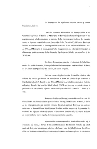 18
Ha incorporado los siguientes artículos tercero y cuarto,
transitorios, nuevos:
“Artículo tercero.- Evaluación de incorporación a las
Garantías Explícitas en Salud. El Ministerio de Salud evaluará la incorporación de las
prestaciones de salud asociadas a la atención de las personas con trastorno del espectro
autista al siguiente procedimiento de elaboración de las Garantías Explícitas en Salud que
iniciará de conformidad a lo contemplado en el artículo 6° del decreto supremo N° 121,
de 2005, del Ministerio de Salud, que aprueba el reglamento que establece normas para la
elaboración y determinación de las Garantías Explícitas en Salud a que se refiere la ley
N° 19.966.
En el mes de marzo de cada año el Ministerio de Salud dará
cuenta del estado de avance de lo regulado en el inciso anterior a las Comisiones de Salud
de la Cámara de Diputados y del Senado, en sesión conjunta.
Artículo cuarto.- Implementación de medidas relativas a los
deberes del Estado que indica. En relación con el deber del Estado al que se refiere el
literal e) del artículo 7, durante el año 2023, el Ministerio de Salud incorporará en el diseño
del primer Estudio Nacional de Salud Infantil (ENSI) un ítem que permitirá estimar la
prevalencia de trastorno del espectro autista en la población de 0 a 14 años, 11 meses y 29
días.
Respecto al deber del Estado establecido en el artículo 11,
transcurridos tres meses desde la publicación de esta ley, el Ministerio de Salud, a través
de los establecimientos de atención primaria de salud, realizará dentro de las acciones
relativas a la Supervisión de Salud Integral de niños y niñas un proceso de detección del
trastorno del espectro autista de quienes se encuentren entre los 16 y 30 meses de edad,
de conformidad al marco legal y disposiciones sanitarias vigentes.
Transcurridos seis meses desde la publicación de esta ley, el
Ministerio de Salud, a través de los establecimientos de atención primaria de salud,
realizará dentro de las acciones relativas a la Supervisión de Salud Integral de niños y
niñas, un proceso de detección del trastorno del espectro autista de quienes se encuentren
 
