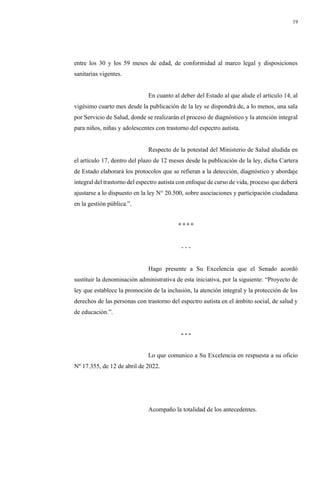 19
entre los 30 y los 59 meses de edad, de conformidad al marco legal y disposiciones
sanitarias vigentes.
En cuanto al deber del Estado al que alude el artículo 14, al
vigésimo cuarto mes desde la publicación de la ley se dispondrá de, a lo menos, una sala
por Servicio de Salud, donde se realizarán el proceso de diagnóstico y la atención integral
para niños, niñas y adolescentes con trastorno del espectro autista.
Respecto de la potestad del Ministerio de Salud aludida en
el artículo 17, dentro del plazo de 12 meses desde la publicación de la ley, dicha Cartera
de Estado elaborará los protocolos que se refieran a la detección, diagnóstico y abordaje
integral del trastorno del espectro autista con enfoque de curso de vida, proceso que deberá
ajustarse a lo dispuesto en la ley N° 20.500, sobre asociaciones y participación ciudadana
en la gestión pública.”.
° ° ° °
- - -
Hago presente a Su Excelencia que el Senado acordó
sustituir la denominación administrativa de esta iniciativa, por la siguiente: “Proyecto de
ley que establece la promoción de la inclusión, la atención integral y la protección de los
derechos de las personas con trastorno del espectro autista en el ámbito social, de salud y
de educación.”.
- - -
Lo que comunico a Su Excelencia en respuesta a su oficio
Nº 17.355, de 12 de abril de 2022.
Acompaño la totalidad de los antecedentes.
 