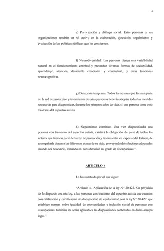 4
e) Participación y diálogo social. Estas personas y sus
organizaciones tendrán un rol activo en la elaboración, ejecución, seguimiento y
evaluación de las políticas públicas que les conciernen.
f) Neurodiversidad. Las personas tienen una variabilidad
natural en el funcionamiento cerebral y presentan diversas formas de sociabilidad,
aprendizaje, atención, desarrollo emocional y conductual, y otras funciones
neurocognitivas.
g) Detección temprana. Todos los actores que forman parte
de la red de protección y tratamiento de estas personas deberán adoptar todas las medidas
necesarias para diagnosticar, durante los primeros años de vida, si una persona tiene o no
trastorno del espectro autista.
h) Seguimiento continuo. Una vez diagnosticada una
persona con trastorno del espectro autista, existirá la obligación de parte de todos los
actores que formen parte de la red de protección y tratamiento, en especial del Estado, de
acompañarla durante las diferentes etapas de su vida, proveyendo de soluciones adecuadas
cuando sea necesario, tomando en consideración su grado de discapacidad.”.
ARTÍCULO 4
Lo ha sustituido por el que sigue:
“Artículo 4.- Aplicación de la ley N° 20.422. Sin perjuicio
de lo dispuesto en esta ley, a las personas con trastorno del espectro autista que cuenten
con calificación y certificación de discapacidad de conformidad con la ley N° 20.422, que
establece normas sobre igualdad de oportunidades e inclusión social de personas con
discapacidad, también les serán aplicables las disposiciones contenidas en dicho cuerpo
legal.”.
 