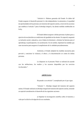 6
“Artículo 6.- Deberes generales del Estado. Es deber del
Estado asegurar el desarrollo personal, la vida independiente, la autonomía y la igualdad
de oportunidades de las personas con trastorno del espectro autista, a través de las acciones
que establece el artículo 7 para el abordaje integral y las demás medidas establecidas en
la ley.
El Estado deberá asegurar a dichas personas el pleno goce y
ejercicio de sus derechos en condiciones de igualdad con las demás. En especial, asegurará
su inclusión social y educativa, con el objeto de disminuir y eliminar las barreras para el
aprendizaje, la participación y la socialización. En tal sentido, impulsará las medidas que
sean necesarias para asegurar el cumplimiento de lo señalado precedentemente.
Asimismo, el Estado adoptará las medidas necesarias para
prevenir y sancionar la violencia, el abuso y la discriminación en contra de dichas
personas.
Lo dispuesto en el presente Título se realizará de acuerdo
con las atribuciones, los medios y los recursos disponibles por los servicios
involucrados.”.
ARTÍCULO 6
Ha pasado a ser artículo 7, reemplazado por el que sigue:
“Artículo 7.- Abordaje integral del trastorno del espectro
autista. El Estado realizará un abordaje integral del trastorno del espectro autista, teniendo
en especial consideración el desarrollo de las siguientes acciones:
a) Impulsar la investigación científica sobre el trastorno y
velar por la efectiva divulgación de sus resultados.
 