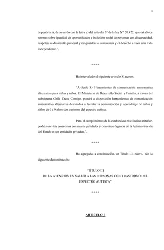 8
dependencia, de acuerdo con la letra e) del artículo 6° de la ley N° 20.422, que establece
normas sobre igualdad de oportunidades e inclusión social de personas con discapacidad,
respeten su desarrollo personal y resguarden su autonomía y el derecho a vivir una vida
independiente.”.
° ° ° °
Ha intercalado el siguiente artículo 8, nuevo:
“Artículo 8.- Herramientas de comunicación aumentativa
alternativa para niñas y niños. El Ministerio de Desarrollo Social y Familia, a través del
subsistema Chile Crece Contigo, pondrá a disposición herramientas de comunicación
aumentativa alternativa destinadas a facilitar la comunicación y aprendizaje de niñas y
niños de 0 a 9 años con trastorno del espectro autista.
Para el cumplimiento de lo establecido en el inciso anterior,
podrá suscribir convenios con municipalidades y con otros órganos de la Administración
del Estado o con entidades privadas.”.
° ° ° °
Ha agregado, a continuación, un Título III, nuevo, con la
siguiente denominación:
“TÍTULO III
DE LA ATENCIÓN EN SALUD A LAS PERSONAS CON TRASTORNO DEL
ESPECTRO AUTISTA”
° ° ° °
ARTÍCULO 7
 