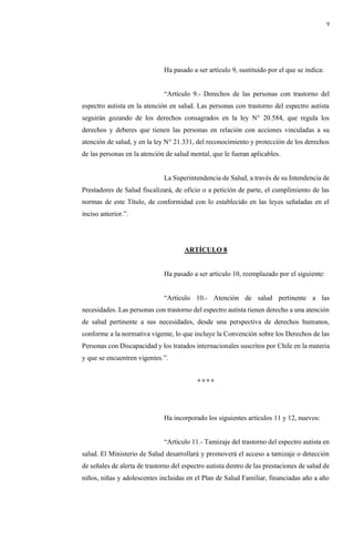 9
Ha pasado a ser artículo 9, sustituido por el que se indica:
“Artículo 9.- Derechos de las personas con trastorno del
espectro autista en la atención en salud. Las personas con trastorno del espectro autista
seguirán gozando de los derechos consagrados en la ley N° 20.584, que regula los
derechos y deberes que tienen las personas en relación con acciones vinculadas a su
atención de salud, y en la ley N° 21.331, del reconocimiento y protección de los derechos
de las personas en la atención de salud mental, que le fueran aplicables.
La Superintendencia de Salud, a través de su Intendencia de
Prestadores de Salud fiscalizará, de oficio o a petición de parte, el cumplimiento de las
normas de este Título, de conformidad con lo establecido en las leyes señaladas en el
inciso anterior.”.
ARTÍCULO 8
Ha pasado a ser artículo 10, reemplazado por el siguiente:
“Artículo 10.- Atención de salud pertinente a las
necesidades. Las personas con trastorno del espectro autista tienen derecho a una atención
de salud pertinente a sus necesidades, desde una perspectiva de derechos humanos,
conforme a la normativa vigente, lo que incluye la Convención sobre los Derechos de las
Personas con Discapacidad y los tratados internacionales suscritos por Chile en la materia
y que se encuentren vigentes.”.
° ° ° °
Ha incorporado los siguientes artículos 11 y 12, nuevos:
“Artículo 11.- Tamizaje del trastorno del espectro autista en
salud. El Ministerio de Salud desarrollará y promoverá el acceso a tamizaje o detección
de señales de alerta de trastorno del espectro autista dentro de las prestaciones de salud de
niños, niñas y adolescentes incluidas en el Plan de Salud Familiar, financiadas año a año
 