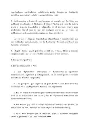 cosechadoras,

sembradoras,

cortadoras de pasto, bombas

de

fumigación

portables, aspersores y rociadores para equipos de riego;
6. Medicamentos y drogas de uso humano, de acuerdo con las listas que
publicará anualmente, el Ministerio de Salud Pública, así como la materia
prima e insumos importados o adquiridos en el mercado interno para
producirlas. En el caso de que por cualquier motivo no se realice las
publicaciones antes establecidas, regirán las listas anteriores;
Los envases y etiquetas importados o adquiridos en el mercado local que
son utilizados exclusivamente en la fabricación de medicamentos de uso
humano o veterinario.
7.

Papel

bond,

papel periódico, periódicos, revistas, libros y material

complementario que se comercializa conjuntamente con los libros.
8. Los que se exporten; y,
9. Los que introduzcan al País:
a)

Los

diplomáticos

extranjeros

y

funcionarios de organismos

internacionales, regionales y subregionales, en los casos que se encuentren
liberados de derechos e impuestos;
b) Los pasajeros que ingresen al país, hasta el valor de la franquicia
reconocida por la Ley Orgánica de Aduanas y su Reglamento;
c) En los casos de donaciones provenientes del exterior que se efectúen en
favor de las instituciones del Estado y las de cooperación institucional con
instituciones del Estado;
d) Los bienes que, con el carácter de admisión temporal o en tránsito, se
introduzcan al país, mientras no sean objeto de nacionalización; y,
e) Nota: Literal derogado por Art. 100-c) de Ley No. 4, publicada en Registro
Oficial Suplemento 34 de 13 de Marzo del 2000.

 
