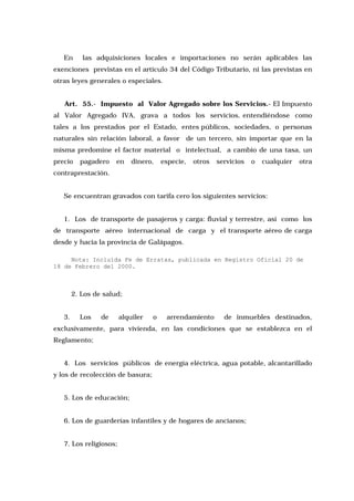 En

las adquisiciones locales e importaciones no serán aplicables las

exenciones previstas en el artículo 34 del Código Tributario, ni las previstas en
otras leyes generales o especiales.
Art. 55.- Impuesto al Valor Agregado sobre los Servicios.- El Impuesto
al Valor Agregado IVA, grava a todos los servicios, entendiéndose como
tales a los prestados por el Estado, entes públicos, sociedades, o personas
naturales sin relación laboral, a favor de un tercero, sin importar que en la
misma predomine el factor material o intelectual, a cambio de una tasa, un
precio

pagadero

en

dinero,

especie,

otros

servicios

o

cualquier

otra

contraprestación.
Se encuentran gravados con tarifa cero los siguientes servicios:
1. Los de transporte de pasajeros y carga: fluvial y terrestre, así como los
de transporte aéreo internacional de carga y el transporte aéreo de carga
desde y hacia la provincia de Galápagos.
Nota: Incluida Fe de Erratas, publicada en Registro Oficial 20 de
18 de Febrero del 2000.

2. Los de salud;
3.

Los

de

alquiler

o

arrendamiento

de inmuebles destinados,

exclusivamente, para vivienda, en las condiciones que se establezca en el
Reglamento;
4. Los servicios públicos de energía eléctrica, agua potable, alcantarillado
y los de recolección de basura;
5. Los de educación;
6. Los de guarderías infantiles y de hogares de ancianos;
7. Los religiosos;

 