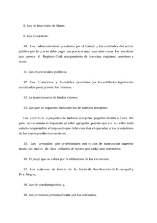 8. Los de impresión de libros;
9. Los funerarios;
10. Los administrativos prestados por el Estado y las entidades del sector
público por lo que se debe pagar un precio o una tasa tales como los servicios
que presta el Registro Civil, otorgamiento de licencias, registros, permisos y
otros;
11. Los espectáculos públicos;
12. Los financieros y bursátiles prestados por las entidades legalmente
autorizadas para prestar los mismos;
13. La transferencia de títulos valores;
14. Los que se exporten, inclusive los de turismo receptivo;
Los contratos o paquetes de turismo receptivo, pagados dentro o fuera del
país, no causarán el impuesto al valor agregado, puesto que en su valor total
estará comprendido el impuesto que debe cancelar el operador a los prestadores
de los correspondientes servicios
15. Los

prestados

por profesionales con títulos de instrucción superior

hasta un monto de diez millones de sucres por cada caso entendido;
16. El peaje que se cobra por la utilización de las carreteras;
17. Los sistemas de lotería de la Junta de Beneficencia de Guayaquil y
Fe y Alegría;
18. Los de aerofumigación; y,
19. Los prestados personalmente por los artesanos.

 
