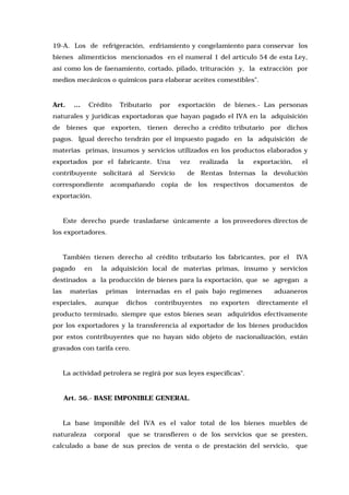 19-A. Los de refrigeración, enfriamiento y congelamiento para conservar los
bienes alimenticios mencionados en el numeral 1 del artículo 54 de esta Ley,
así como los de faenamiento, cortado, pilado, trituración y, la extracción por
medios mecánicos o químicos para elaborar aceites comestibles".

Art.

...

Crédito

Tributario

por

exportación

de bienes.- Las personas

naturales y jurídicas exportadoras que hayan pagado el IVA en la adquisición
de bienes que exporten, tienen derecho a crédito tributario por dichos
pagos. Igual derecho tendrán por el impuesto pagado en la adquisición de
materias primas, insumos y servicios utilizados en los productos elaborados y
exportados por el fabricante. Una
contribuyente solicitará al Servicio
correspondiente

vez

realizada

la

exportación,

el

de Rentas Internas la devolución

acompañando copia de los respectivos documentos de

exportación.

Este derecho puede trasladarse únicamente a los proveedores directos de
los exportadores.

También tienen derecho al crédito tributario los fabricantes, por el
pagado

en

IVA

la adquisición local de materias primas, insumo y servicios

destinados a la producción de bienes para la exportación, que se agregan a
las

materias

especiales,

primas

aunque

internadas en el país bajo regímenes

dichos

contribuyentes

no exporten

aduaneros

directamente el

producto terminado, siempre que estos bienes sean adquiridos efectivamente
por los exportadores y la transferencia al exportador de los bienes producidos
por estos contribuyentes que no hayan sido objeto de nacionalización, están
gravados con tarifa cero.

La actividad petrolera se regirá por sus leyes específicas".

Art. 56.- BASE IMPONIBLE GENERAL.

La base imponible del IVA es el valor total de los bienes muebles de
naturaleza

corporal

que se transfieren o de los servicios que se presten,

calculado a base de sus precios de venta o de prestación del servicio,

que

 