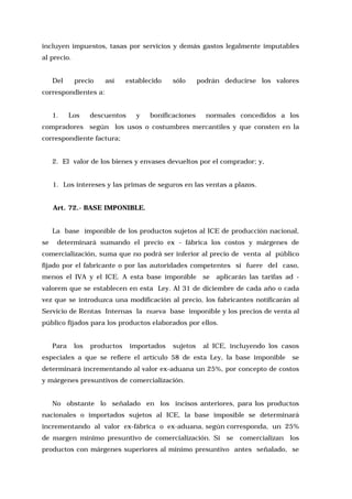 incluyen impuestos, tasas por servicios y demás gastos legalmente imputables
al precio.
Del

precio

así

establecido

sólo

podrán deducirse los valores

correspondientes a:
1.

Los

descuentos

y

bonificaciones

normales concedidos a los

compradores según los usos o costumbres mercantiles y que consten en la
correspondiente factura;
2. El valor de los bienes y envases devueltos por el comprador; y,
1. Los intereses y las primas de seguros en las ventas a plazos.
Art. 72.- BASE IMPONIBLE.
La base imponible de los productos sujetos al ICE de producción nacional,
se

determinará sumando el precio ex - fábrica los costos y márgenes de

comercialización, suma que no podrá ser inferior al precio de venta al público
fijado por el fabricante o por las autoridades competentes si fuere del caso,
menos el IVA y el ICE. A esta base imponible

se

aplicarán las tarifas ad -

valorem que se establecen en esta Ley. Al 31 de diciembre de cada año o cada
vez que se introduzca una modificación al precio, los fabricantes notificarán al
Servicio de Rentas Internas la nueva base imponible y los precios de venta al
público fijados para los productos elaborados por ellos.
Para

los

productos

importados

sujetos

al ICE, incluyendo los casos

especiales a que se refiere el artículo 58 de esta Ley, la base imponible

se

determinará incrementando al valor ex-aduana un 25%, por concepto de costos
y márgenes presuntivos de comercialización.
No obstante lo señalado en los incisos anteriores, para los productos
nacionales o importados sujetos al ICE, la base imposible se determinará
incrementando al valor ex-fábrica o ex-aduana, según corresponda, un 25%
de margen mínimo presuntivo de comercialización. Si se comercializan los
productos con márgenes superiores al mínimo presuntivo antes señalado, se

 