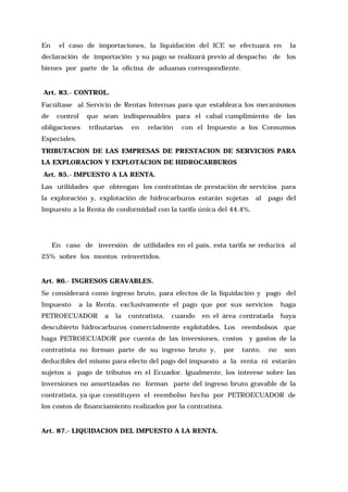 En

el caso de importaciones, la liquidación del ICE se efectuará en

declaración de importación y su pago se realizará previo al despacho

de

la
los

bienes por parte de la oficina de aduanas correspondiente.

Art. 83.- CONTROL.
Facúltase al Servicio de Rentas Internas para que establezca los mecanismos
de

control

obligaciones

que sean indispensables para el cabal cumplimiento de las
tributarias

en

relación

con el Impuesto a los Consumos

Especiales.
TRIBUTACION DE LAS EMPRESAS DE PRESTACION DE SERVICIOS PARA
LA EXPLORACION Y EXPLOTACION DE HIDROCARBUROS
Art. 85.- IMPUESTO A LA RENTA.
Las utilidades que obtengan los contratistas de prestación de servicios para
la exploración y, explotación de hidrocarburos estarán sujetas

al

pago del

Impuesto a la Renta de conformidad con la tarifa única del 44.4%.

En caso de inversión de utilidades en el país, esta tarifa se reducirá al
25% sobre los montos reinvertidos.

Art. 86.- INGRESOS GRAVABLES.
Se considerará como ingreso bruto, para efectos de la liquidación y pago del
Impuesto

a la Renta, exclusivamente el pago que por sus servicios

PETROECUADOR

a

la

contratista,

cuando

en el área contratada

descubierto hidrocarburos comercialmente explotables. Los

reembolsos

haga PETROECUADOR por cuenta de las inversiones, costos
contratista no forman parte de su ingreso bruto y,

por

haga
haya
que

y gastos de la

tanto,

no

son

deducibles del mismo para efecto del pago del impuesto a la renta ni estarán
sujetos a pago de tributos en el Ecuador. Igualmente, los interese sobre las
inversiones no amortizadas no forman parte del ingreso bruto gravable de la
contratista, ya que constituyen el reembolso hecho por PETROECUADOR de
los costos de financiamiento realizados por la contratista.

Art. 87.- LIQUIDACION DEL IMPUESTO A LA RENTA.

 