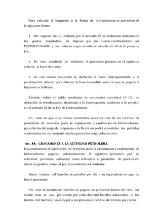 Para calcular el Impuesto a la Renta de la Contratista se procederá de
la siguiente forma:
1. Del ingreso bruto definido por el artículo 86 se deducirán únicamente
los

gastos

imputables

al

ingreso que no fueren reembolsables por

PETROECUADOR y los valores a que se refieren el artículo 16 de la presente
Ley;
2. De este resultado se deducirá el gravamen previsto en el siguiente
artículo, si fuere del caso;
3. De este nuevo resultado se deducirá el valor correspondiente a la
participación laboral, para obtener la base imponible sobre la que se pagará el
Impuesto a la Renta.
Además, sobre el saldo resultante la contratista cancelará el 1%, no
deducible ni reembolsable, destinado a la investigación, conforme a lo previsto
en el artículo 54 de la Ley de Hidrocarburos.
En

caso de que una misma contratista suscriba más de un contrato de

prestación de servicios para la exploración y explotación de hidrocarburos,
para efectos del pago de Impuesto a la Renta no podrá consolidar las pérdidas
ocasionadas en un contrato con las ganancias originadas en otro.
Art. 88.- GRAVAMENES A LA ACTIVIDAD PETROLERA.
Los contratistas de prestación de servicios para la exploración y explotación de
hidrocarburos
actividad

pagarán

adicionalmente

el

siguiente gravamen

petrolera, utilizando como referencia el promedio

por

su

de producción

diaria en gestión mensual por área materia del contrato:
Hasta treinta mil barriles de petróleo por día o su equivalente en gas, no
habrá gravamen.
Por más de treinta mil barriles se pagará un gravamen básico del tres por
ciento más el uno por ciento por cada diez mil barriles adicionales a los
treinta mil barriles, hasta llegar a un gravamen máximo del treinta por ciento.

 