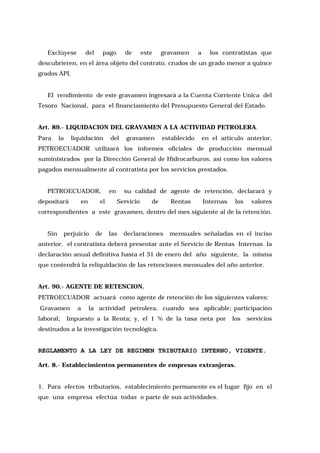 Exclúyese

del

pago

de

este

gravamen

a

los contratistas que

descubrieren, en el área objeto del contrato, crudos de un grado menor a quince
grados API.
El rendimiento de este gravamen ingresará a la Cuenta Corriente Unica del
Tesoro Nacional, para el financiamiento del Presupuesto General del Estado.
Art. 89.- LIQUIDACION DEL GRAVAMEN A LA ACTIVIDAD PETROLERA.
Para

la

liquidación

del

gravamen

establecido

en el artículo anterior,

PETROECUADOR utilizará los informes oficiales de producción mensual
suministrados por la Dirección General de Hidrocarburos, así como los valores
pagados mensualmente al contratista por los servicios prestados.
PETROECUADOR,
depositará

en

el

en

su calidad de agente de retención, declarará y
Servicio

de

Rentas

Internas

los

valores

correspondientes a este gravamen, dentro del mes siguiente al de la retención.
Sin

perjuicio

de

las

declaraciones

mensuales señaladas en el inciso

anterior, el contratista deberá presentar ante el Servicio de Rentas Internas la
declaración anual definitiva hasta el 31 de enero del año siguiente, la misma
que contendrá la reliquidación de las retenciones mensuales del año anterior.
Art. 90.- AGENTE DE RETENCION.
PETROECUADOR actuará como agente de retención de los siguientes valores:
Gravamen
laboral;

a

la actividad petrolera, cuando sea aplicable; participación

Impuesto a la Renta; y, el 1 % de la tasa neta por

los

servicios

destinados a la investigación tecnológica.

REGLAMENTO A LA LEY DE REGIMEN TRIBUTARIO INTERNO, VIGENTE.
Art. 8.- Establecimientos permanentes de empresas extranjeras.
1. Para efectos tributarios, establecimiento permanente es el lugar fijo en el
que una empresa efectúa todas o parte de sus actividades.

 
