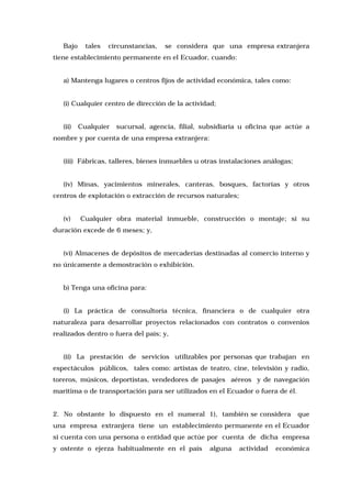 Bajo

tales

circunstancias,

se considera que una empresa extranjera

tiene establecimiento permanente en el Ecuador, cuando:
a) Mantenga lugares o centros fijos de actividad económica, tales como:
(i) Cualquier centro de dirección de la actividad;
(ii)

Cualquier

sucursal, agencia, filial, subsidiaria u oficina que actúe a

nombre y por cuenta de una empresa extranjera:
(iii) Fábricas, talleres, bienes inmuebles u otras instalaciones análogas;
(iv) Minas, yacimientos minerales, canteras, bosques, factorías y otros
centros de explotación o extracción de recursos naturales;
(v)

Cualquier obra material inmueble, construcción o montaje; si su

duración excede de 6 meses; y,
(vi) Almacenes de depósitos de mercaderías destinadas al comercio interno y
no únicamente a demostración o exhibición.
b) Tenga una oficina para:
(i) La práctica de consultoría técnica, financiera o de cualquier otra
naturaleza para desarrollar proyectos relacionados con contratos o convenios
realizados dentro o fuera del país; y,
(ii) La prestación de servicios utilizables por personas que trabajan en
espectáculos públicos, tales como: artistas de teatro, cine, televisión y radio,
toreros, músicos, deportistas, vendedores de pasajes aéreos y de navegación
marítima o de transportación para ser utilizados en el Ecuador o fuera de él.
2. No obstante lo dispuesto en el numeral 1), también se considera

que

una empresa extranjera tiene un establecimiento permanente en el Ecuador
si cuenta con una persona o entidad que actúe por cuenta de dicha empresa
y ostente o ejerza habitualmente en el país

alguna

actividad

económica

 
