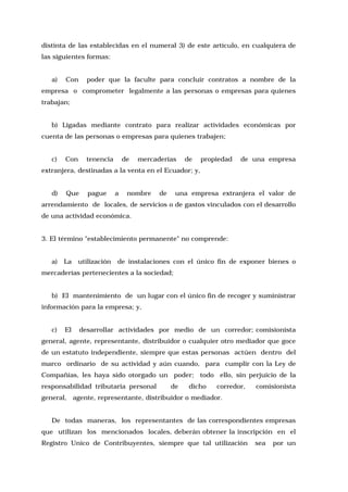 distinta de las establecidas en el numeral 3) de este artículo, en cualquiera de
las siguientes formas:
a)

Con

poder que la faculte para concluir contratos a nombre de la

empresa o comprometer legalmente a las personas o empresas para quienes
trabajan;
b) Ligadas mediante contrato para realizar actividades económicas por
cuenta de las personas o empresas para quienes trabajen;
c)

Con

tenencia

de

mercaderías

de

propiedad

de una empresa

extranjera, destinadas a la venta en el Ecuador; y,
d)

Que

pague

a

nombre

de

una empresa extranjera el valor de

arrendamiento de locales, de servicios o de gastos vinculados con el desarrollo
de una actividad económica.
3. El término "establecimiento permanente" no comprende:
a)

La

utilización

de instalaciones con el único fin de exponer bienes o

mercaderías pertenecientes a la sociedad;
b) El mantenimiento de un lugar con el único fin de recoger y suministrar
información para la empresa; y,
c)

El

desarrollar actividades por medio de un corredor; comisionista

general, agente, representante, distribuidor o cualquier otro mediador que goce
de un estatuto independiente, siempre que estas personas actúen dentro del
marco ordinario de su actividad y aún cuando, para cumplir con la Ley de
Compañías, les haya sido otorgado un poder; todo ello, sin perjuicio de la
responsabilidad tributaria personal

de

dicho

corredor,

comisionista

general, agente, representante, distribuidor o mediador.
De todas maneras, los representantes de las correspondientes empresas
que utilizan los mencionados locales, deberán obtener la inscripción en el
Registro Unico de Contribuyentes, siempre que tal utilización

sea

por un

 