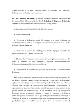 período superior a un mes y sin que tengan la obligación

de

presentar

declaraciones ni de efectuar retenciones.

Art. 17.- Deberes formales.- A efectos de la aplicación del segundo inciso
del numeral 5) y del numeral 9) del Art. 9 de la Ley de Régimen Tributario
Interno, se entenderán como deberes formales, los siguientes:

a. Inscribirse en el Registro Unico de Contribuyentes;

b. Llevar contabilidad;

c.

Presentar la declaración anual del impuesto a la renta, en la que no

conste impuesto causado si se cumplen las condiciones previstas en la Ley de
Régimen Tributario Interno;

d. Presentar la declaración del Impuesto al Valor Agregado en calidad de
agente de percepción, cuando corresponda;

e. Efectuar las retenciones en la fuente por concepto de Impuesto a
Renta

e

Impuesto

la

al Valor Agregado y presentar las correspondientes

declaraciones y pago de los valores retenidos; y,

f. Proporcionar la información que sea requerida por la Administración
Tributaria.

Si el Servicio de Rentas Internas verificare el incumplimiento de algunos de
los deberes formales establecidos en el Código Tributario, la ley y el presente
reglamento, dará lugar a que el Director Regional del
Internas

Servicio

que corresponda, disponga que las fundaciones,

de

Rentas

corporaciones

u

organizaciones, uniones, federaciones, confederaciones de cooperativas a las
que se refieren los numerales 5) y

9) del artículo 9 de la Ley de Régimen

Tributario Interno, procedan a declarar y pagar el Impuesto a la Renta a
partir del ejercicio económico en el que se haya determinado la infracción y
hasta que se subsane la omisión o infracción, sin perjuicio de las sanciones a
que hubiere lugar. La entidad volverá a gozar de la exoneración a partir del

 