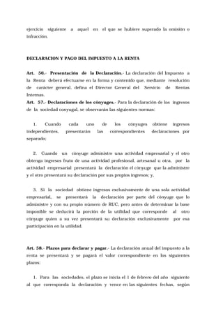 ejercicio

siguiente

a

aquel

en

el que se hubiere superado la omisión o

infracción.

DECLARACION Y PAGO DEL IMPUESTO A LA RENTA
Art. 56.- Presentación de la Declaración.- La declaración del Impuesto a
la Renta deberá efectuarse en la forma y contenido que, mediante resolución
de

carácter general, defina el Director General del

Servicio

de

Rentas

Internas.
Art. 57.- Declaraciones de los cónyuges.- Para la declaración de los ingresos
de la sociedad conyugal, se observarán las siguientes normas:
1.

Cuando

independientes,

cada

uno

presentarán

de
las

los

cónyuges

correspondientes

obtiene

ingresos

declaraciones por

separado;
2.

Cuando

un

cónyuge administre una actividad empresarial y el otro

obtenga ingresos fruto de una actividad profesional, artesanal u otra, por la
actividad empresarial presentará la declaración el cónyuge que la administre
y el otro presentará su declaración por sus propios ingresos; y,
3. Si la sociedad obtiene ingresos exclusivamente de una sola actividad
empresarial,

se

presentará

la

declaración por parte del cónyuge que lo

administre y con su propio número de RUC, pero antes de determinar la base
imponible se deducirá la porción de la utilidad que corresponde

al

otro

cónyuge quien a su vez presentará su declaración exclusivamente

por esa

participación en la utilidad.

Art. 58.- Plazos para declarar y pagar.- La declaración anual del impuesto a la
renta se presentará y se pagará el valor correspondiente en los siguientes
plazos:
1. Para las sociedades, el plazo se inicia el 1 de febrero del año siguiente
al que corresponda la declaración y vence en las siguientes fechas, según

 