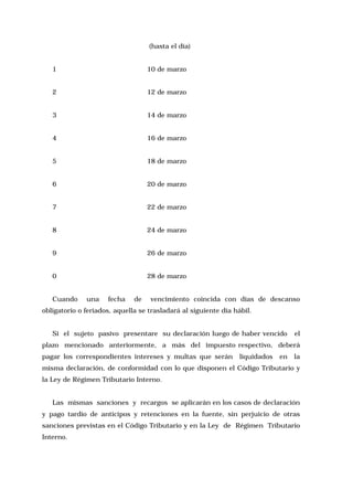 (hasta el día)
1

10 de marzo

2

12 de marzo

3

14 de marzo

4

16 de marzo

5

18 de marzo

6

20 de marzo

7

22 de marzo

8

24 de marzo

9

26 de marzo

0

28 de marzo

Cuando

una

fecha

de

vencimiento coincida con días de descanso

obligatorio o feriados, aquella se trasladará al siguiente día hábil.
Si el sujeto pasivo presentare su declaración luego de haber vencido

el

plazo mencionado anteriormente, a más del impuesto respectivo, deberá
pagar los correspondientes intereses y multas que serán

liquidados

en

la

misma declaración, de conformidad con lo que disponen el Código Tributario y
la Ley de Régimen Tributario Interno.
Las mismas sanciones y recargos se aplicarán en los casos de declaración
y pago tardío de anticipos y retenciones en la fuente, sin perjuicio de otras
sanciones previstas en el Código Tributario y en la Ley de Régimen Tributario
Interno.

 