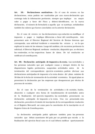 Art.

59.-

Declaraciones sustitutivas.- En el caso de errores en las

declaraciones, estas podrán ser sustituidas por una nueva declaración que
contenga toda la información pertinente, siempre que implique
valor a pagar a favor del

Fisco

un

mayor

y deberá identificarse, en la nueva

declaración, el número de formulario a aquella que se sustituye, señalándose
también los valores que fueron cancelados con la anterior declaración.
En el caso de errores en las declaraciones cuya solución no modifique el
impuesto

a

pagar

o

implique diferencias a favor del contribuyente,

éste

presentará ante el Director Regional del Servicio de Rentas Internas que
corresponda, una solicitud tendiente a enmendar los

errores

y

en la que

explicará la razón de los mismos. Luego del análisis y de encontrar pertinente la
solicitud, el Director Regional, mediante resolución, dispondrá que, se efectúen
las enmiendas, en las respectivas bases de datos. De tal resolución se
notificará al contribuyente.
Art. 60.- Declaración anticipada de impuesto a la renta.- Las sociedades y
las personas naturales que por cualquier causa y siempre dentro de las
disposiciones legales pertinentes, suspendan actividades antes

de

la

terminación del correspondiente ejercicio económico, podrán efectuar sus
declaraciones anticipadas de impuesto a la renta dentro del plazo máximo de
30 días de la fecha de terminación de la actividad económica. En igual plazo se
presentará la declaración por las empresas que desaparezcan por efectos de
procesos de escisión.
En

el

caso

de

la

terminación

de

actividades o de escisión, fusión,

absorción o cualquier otra forma de transformación de sociedades antes
de

la

finalización

declaración

del ejercicio impositivo, las sociedades

anticipada

presentarán

su

de impuesto a la renta. Una vez presentada esta

declaración, procederá el trámite de inscripción de la correspondiente resolución
en el Registro Mercantil, así como para la cancelación de la inscripción en el
Registro Unico de Contribuyentes.
La declaración anticipada podrá aplicarse también para las personas
naturales que deban ausentarse del país por un período que exceda a la
finalización del ejercicio fiscal caso en el cual deberá notificar oportunamente

 