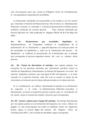 esta circunstancia para que conste en el Registro Unico de Contribuyentes
la correspondiente suspensión de actividades.
La declaración anticipada será presentada en los medios y con los anexos
que determine el Servicio de Rentas Internas. Para el efecto, la Administración
Tributaria normará el contenido y la forma de presentación de dichos anexos
mediante resolución de carácter general.

Nota: Artículo reformado por

Decreto Ejecutivo No. 348, publicado en Registro Oficial 78 de 9 de Mayo del
2003.
Art.

61.-

Declaraciones

Superintendencia

de

por

Compañías

sociedades

verificará

el

liquidadas.-

cumplimiento

de

La
la

presentación de la declaración y pago del impuesto a la renta por parte de
las sociedades en liquidación y, antes de la culminación del proceso
liquidación,

de

se verificará la presentación de la declaración por el período

que corresponda al ejercicio impositivo dentro del cual se culmina dicho
proceso.
Art.

62.- Forma de determinar el anticipo.- Los sujetos pasivos, con

excepción de las personas naturales que únicamente perciban rentas en
relación de dependencia, determinarán el anticipo del impuesto a la renta del
ejercicio impositivo corriente, que será igual al 50% del impuesto a la renta
causado en el ejercicio anterior, valor del cual se restará el monto de las
retenciones en la fuente que les hayan sido practicadas en el mismo ejercicio.
Si el contribuyente no hubiere determinado el anticipo en su declaración
de

impuesto

a

la

renta,

la Administración Tributaria procederá

a

determinarlo ya iniciar el respectivo proceso coactivo, para la recaudación de
tal monto, al que se incluirá las multas e intereses que correspondan.
Art. 63.- Cuotas y plazos para el pago del anticipo.- El anticipo determinado
por los sujetos pasivos en su declaración del impuesto a la renta, deberá ser
pagado en dos cuotas iguales, las cuales se satisfarán hasta las siguientes
fechas, según, el noveno dígito del número

del

Registro

Unico

Contribuyentes RUC, o de la cédula de identidad, según corresponda:

de

 
