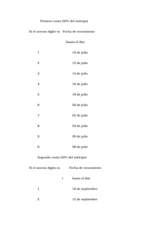 Primera cuota (50% del anticipo)
Si el noveno dígito es Fecha de vencimiento
(hasta el día)
1

10 de julio

2

12 de julio

3

14 de julio

4

16 de julio

5

18 de julio

6

20 de julio

7

22 de julio

8

24 de julio

9

26 de julio

0

28 de julio

Segunda cuota (50% del anticipo)
Si el noveno dígito es

Fecha de vencimiento
(

hasta el día)

1

10 de septiembre

2

12 de septiembre

 