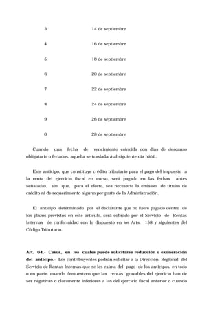 3

14 de septiembre

4

16 de septiembre

5

18 de septiembre

6

20 de septiembre

7

22 de septiembre

8

24 de septiembre

9

26 de septiembre

0

28 de septiembre

Cuando

una

fecha

de

vencimiento coincida con días de descanso

obligatorio o feriados, aquella se trasladará al siguiente día hábil.

Este anticipo, que constituye crédito tributario para el pago del impuesto a
la renta del ejercicio fiscal en curso, será pagado en las fechas
señaladas, sin

antes

que, para el efecto, sea necesaria la emisión de títulos de

crédito ni de requerimiento alguno por parte de la Administración.

El anticipo determinado por el declarante que no fuere pagado dentro de
los plazos previstos en este artículo, será cobrado por el Servicio de Rentas
Internas de conformidad con lo dispuesto en los Arts. 158 y siguientes del
Código Tributario.

Art. 64.- Casos, en los cuales puede solicitarse reducción o exoneración
del anticipo.- Los contribuyentes podrán solicitar a la Dirección Regional del
Servicio de Rentas Internas que se les exima del pago de los anticipos, en todo
o en parte, cuando demuestren que las rentas gravables del ejercicio han de
ser negativas o claramente inferiores a las del ejercicio fiscal anterior o cuando

 