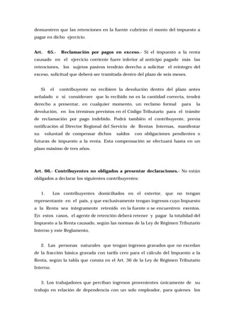demuestren que las retenciones en la fuente cubrirán el monto del impuesto a
pagar en dicho ejercicio.
Art.

65.-

Reclamación por pagos en exceso.- Si el impuesto a la renta

causado en el ejercicio corriente fuere inferior al anticipo pagado más las
retenciones, los sujetos pasivos tendrán derecho a solicitar el reintegro del
exceso, solicitud que deberá ser tramitada dentro del plazo de seis meses.
Si

el

contribuyente no recibiere la devolución dentro del plazo antes

señalado o si considerare que lo recibido no es la cantidad correcta, tendrá
derecho a presentar, en cualquier momento, un reclamo formal

para

la

devolución, en los términos previstos en el Código Tributario para el trámite
de reclamación por pago indebido. Podrá también el contribuyente, previa
notificación al Director Regional del Servicio de Rentas Internas, manifestar
su

voluntad de compensar dichos

saldos

con obligaciones pendientes o

futuras de impuesto a la renta. Esta compensación se efectuará hasta en un
plazo máximo de tres años.

Art. 66.- Contribuyentes no obligados a presentar declaraciones.- No están
obligados a declarar los siguientes contribuyentes:
1.

Los contribuyentes domiciliados en el exterior, que no tengan

representante en el país, y que exclusivamente tengan ingresos cuyo Impuesto
a la Renta sea íntegramente retenido en la fuente o se encuentren exentos.
En estos casos, el agente de retención deberá retener y pagar la totalidad del
Impuesto a la Renta causado, según las normas de la Ley de Régimen Tributario
Interno y este Reglamento.
2. Las personas naturales que tengan ingresos gravados que no excedan
de la fracción básica gravada con tarifa cero para el cálculo del Impuesto a la
Renta, según la tabla que consta en el Art. 36 de la Ley de Régimen Tributario
Interno.
3. Los trabajadores que perciban ingresos provenientes únicamente de su
trabajo en relación de dependencia con un solo empleador, para quienes los

 