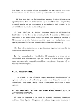 inversiones no monetarias sujetas a reembolso, las que no serán deducibles
de conformidad con las normas legales y reglamentarias pertinentes;

14. Los generados por la enajenación ocasional de inmuebles, acciones
o participaciones. Para los efectos de esta Ley se considera como

enajenación

ocasional aquella que no corresponda al giro ordinario del negocio o de
las actividades habituales del contribuyente;

15.

Las

ganancias

de

capital, utilidades, beneficios o rendimientos

distribuidos por los fondos de inversión, fondos de cesantía y fideicomisos
mercantiles a sus beneficiarios, siempre y cuando estos fondos de inversión y
fideicomisos mercantiles hubieren cumplido

con

sus

obligaciones como

sujetos pasivos satisfaciendo el impuesto a la renta que corresponda; y,

16.

Las indemnizaciones que se perciban por seguros, exceptuando los

provenientes del lucro cesante.

En

la

determinación y liquidación del impuesto a la renta no se

reconocerán más exoneraciones que las previstas en este artículo, aunque
otras leyes, generales o especiales, establezan exclusiones o dispensas a favor
de cualquier contribuyente.

Art. 17.- BASE IMPONIBLE.

En general, la base imponible está constituída por la totalidad de los
ingresos ordinarios y extraordinarios gravados con el impuesto, menos

las

devoluciones, descuentos, costos, gastos y deducciones, imputables a tales
ingresos.

Art. 36.- TARIFA DEL IMPUESTO A LA RENTA DE PERSONAS NATURALES
Y SUCESIONES INDIVISAS.
a) Tarifa del impuesto a la renta de personas naturales y sucesiones
indivisas.- Para liquidar el impuesto a la renta de las personas naturales y

 