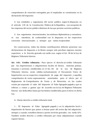 comprobantes de retención entregados por el empleador se constituirán en la
declaración del impuesto.
4. Las entidades y organismos del sector público según lo dispuesto en
el artículo 118 de la Constitución Política de la República, con excepción de
las empresas del sector público distintas de las que prestan servicios públicos.
5. Los organismos internacionales, las misiones diplomáticas y consulares,
ni

sus

miembros, de conformidad con lo dispuesto en los respectivos

convenios internacionales y siempre que exista reciprocidad.
En consecuencia, todos los demás contribuyentes deberán presentar sus
declaraciones de Impuesto a la Renta aunque solo perciban ingresos exentos
superiores a la fracción gravada con tarifa cero, según el Art. 36 de la Ley de
Régimen Tributario Interno.
Art. 145.- Crédito tributario.- Para ejercer el derecho al crédito tributario
por

las importaciones o adquisiciones locales de bienes,

insumos o servicios, establecidos en el Art. 65

de

la

materias primas,
Ley

de Régimen

Tributario Interno, serán válidos exclusivamente el Documento Unico de
Importación con su respectivo comprobante de pago del impuesto y aquellos
comprobantes de venta expresamente

autorizados

para el efecto por el

Reglamento de Comprobantes de Venta y de Retención, en los cuales
conste por separado el valor del Impuesto al Valor Agregado pagado y que se
refieran a costos y gastos que de acuerdo con la Ley de Régimen Tributario
Interno son deducibles hasta por los límites establecidos para el efecto en dicha
Ley.
A.- Darán derecho a crédito tributario total:
1.- El Impuesto al Valor Agregado pagado y en la adquisición local o
importación de bienes que pasen a formar parte del activo fijo del adquirente,
siempre y cuando, transfiera bienes o preste servicios gravados con tarifa 12%.
También tendrá derecho a crédito tributario por estas adquisiciones cuando
exporte bienes.

 
