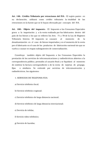 Art. 146.- Crédito Tributario por retenciones del IVA.- El sujeto pasivo en
su

declaración,

utilizará

como

crédito

tributario

la totalidad

de

las

retenciones en la fuente que se le hayan efectuado por concepto del IVA.
Art. 160.- Objeto del impuesto.- El Impuesto a los Consumos Especiales
grava a la importación y a la venta realizada por los fabricantes dentro del
país de los bienes a los que se refieren los Arts. 71 y 78 de la Ley de Régimen
Tributario Interno. El impuesto se causará

al

momento

de

la

desaduanización en el caso de bienes importados y en el momento de la venta
por el fabricante en el caso de los productos de fabricación nacional sin que se
vuelva a causar en etapas subsiguientes de comercialización.
Constituye

también objeto del Impuesto a los Consumos Especiales la

prestación de los servicios de telecomunicaciones y radioeléctricos abiertos a la
correspondencia pública, prestados al usuario final y se liquidará al momento
de emitirse la factura correspondiente o de la venta de tarjetas de prepago,
fijas

o

similares.

Se

entiende

por

servicios

de

radioeléctricos, los siguientes:
1. SERVICIOS DE TELEFONIA FIJA:
a) Servicio telefónico local;
b) Servicio telefónico regional;
c) Servicio telefónico de larga distancia nacional;
d) Servicio telefónico de larga distancia internacional;
e) Servicio de telefax;
f) Servicio video telefónico;
g) Servicio de burofax;

telecomunicación

y

 