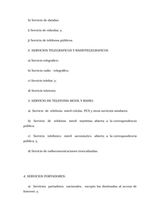 h) Servicio de datafax;
i) Servicio de videofax; y,
j) Servicio de teléfonos públicos.
2. SERVICIOS TELEGRAFICOS Y RADIOTELEGRAFICOS
a) Servicio telegráfico;
b) Servicio radio - telegráfico;
c) Servicio telefax; y,
d) Servicio teletexto.
3. SERVICIO DE TELEFONIA MOVIL Y RADIO:
a) Servicio de telefonía móvil celular, PCS y otros servicios similares;
b)

Servicio

de

telefonía

móvil

marítima abierta a la correspondencia

pública;
c)

Servicio

telefónico

móvil

aeronáutico

abierto a la correspondencia

pública; y,
d) Servicio de radiocomunicaciones troncalizadas.

4. SERVICIOS PORTADORES:
a) Servicios portadores nacionales, excepto los destinados al acceso de
Internet; y,

 