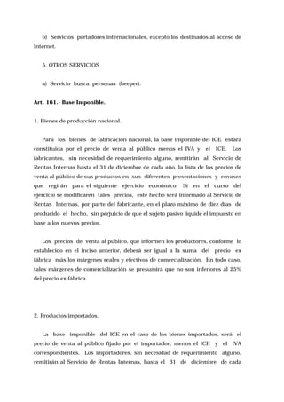 b) Servicios portadores internacionales, excepto los destinados al acceso de
Internet.
5. OTROS SERVICIOS
a) Servicio busca personas (beeper).
Art. 161.- Base Imponible.
1. Bienes de producción nacional.
Para los bienes de fabricación nacional, la base imponible del ICE estará
constituida por el precio de venta al público menos el IVA y

el

ICE.

Los

fabricantes, sin necesidad de requerimiento alguno, remitirán al Servicio de
Rentas Internas hasta el 31 de diciembre de cada año, la lista de los precios de
venta al público de sus productos en sus diferentes presentaciones y envases
que

regirán

para el siguiente

ejercicio económico. Si en el curso del

ejercicio se modificaren tales precios, este hecho será informado al Servicio de
Rentas Internas, por parte del fabricante, en el plazo máximo de diez días de
producido el hecho, sin perjuicio de que el sujeto pasivo liquide el impuesto en
base a los nuevos precios.
Los precios de venta al público, que informen los productores, conforme lo
establecido en el inciso anterior, deberá ser igual a la suma del precio ex
fábrica más los márgenes reales y efectivos de comercialización. En todo caso,
tales márgenes de comercialización se presumirá que no son inferiores al 25%
del precio ex fábrica.

2. Productos importados.
La base imponible del ICE en el caso de los bienes importados, será el
precio de venta al público fijado por el importador, menos el ICE y el IVA
correspondientes. Los importadores, sin necesidad de requerimiento alguno,
remitirán al Servicio de Rentas Internas, hasta el 31 de diciembre de cada

 