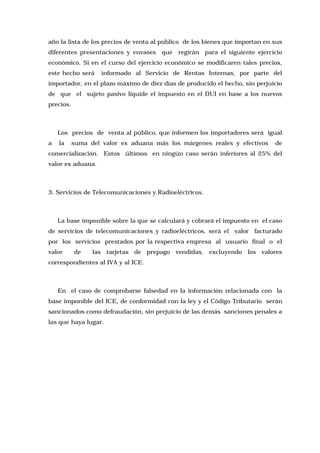 año la lista de los precios de venta al público de los bienes que importan en sus
diferentes presentaciones y envases

que

regirán para el siguiente ejercicio

económico. Si en el curso del ejercicio económico se modificaren tales precios,
este hecho será

informado al Servicio de Rentas Internas, por parte del

importador, en el plazo máximo de diez días de producido el hecho, sin perjuicio
de que el sujeto pasivo liquide el impuesto en el DUI en base a los nuevos
precios.

Los precios de venta al público, que informen los importadores será igual
a

la

suma del valor ex aduana más los márgenes reales y efectivos

de

comercialización. Estos últimos en ningún caso serán inferiores al 25% del
valor ex aduana.

3. Servicios de Telecomunicaciones y Radioeléctricos.

La base imponible sobre la que se calculará y cobrará el impuesto en el caso
de servicios de telecomunicaciones y radioeléctricos, será el valor facturado
por los servicios prestados por la respectiva empresa al usuario final o el
valor

de

las tarjetas de prepago vendidas, excluyendo los valores

correspondientes al IVA y al ICE.

En el caso de comprobarse falsedad en la información relacionada con la
base imponible del ICE, de conformidad con la ley y el Código Tributario serán
sancionados como defraudación, sin perjuicio de las demás sanciones penales a
las que haya lugar.

 