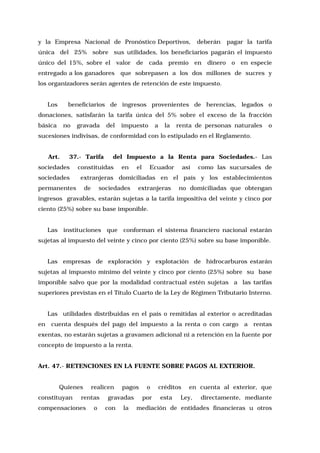 y la Empresa Nacional de Pronóstico Deportivos,

deberán

pagar la tarifa

única del 25% sobre sus utilidades, los beneficiarios pagarán el impuesto
único del 15%, sobre el valor de cada premio en dinero o en especie
entregado a los ganadores

que sobrepasen a los dos millones de sucres y

los organizadores serán agentes de retención de este impuesto.
Los

beneficiarios de ingresos provenientes de herencias, legados o

donaciones, satisfarán la tarifa única del 5% sobre el exceso de la fracción
básica

no

gravada

del

impuesto

a

la

renta de personas naturales

o

sucesiones indivisas, de conformidad con lo estipulado en el Reglamento.
Art.

37.- Tarifa

sociedades
sociedades

del Impuesto a la Renta para Sociedades.- Las

constituidas

en

el

Ecuador

así

como las sucursales de

extranjeras domiciliadas en el país y los establecimientos

permanentes

de

sociedades

extranjeras

no domiciliadas que obtengan

ingresos gravables, estarán sujetas a la tarifa impositiva del veinte y cinco por
ciento (25%) sobre su base imponible.
Las instituciones que conforman el sistema financiero nacional estarán
sujetas al impuesto del veinte y cinco por ciento (25%) sobre su base imponible.
Las empresas de exploración y explotación de hidrocarburos estarán
sujetas al impuesto mínimo del veinte y cinco por ciento (25%) sobre su base
imponible salvo que por la modalidad contractual estén sujetas a las tarifas
superiores previstas en el Título Cuarto de la Ley de Régimen Tributario Interno.
Las utilidades distribuidas en el país o remitidas al exterior o acreditadas
en

cuenta después del pago del impuesto a la renta o con cargo a rentas

exentas, no estarán sujetas a gravamen adicional ni a retención en la fuente por
concepto de impuesto a la renta.
Art. 47.- RETENCIONES EN LA FUENTE SOBRE PAGOS AL EXTERIOR.
Quienes
constituyan

realicen

rentas

compensaciones

o

pagos

gravadas
con

la

o
por

créditos
esta

en cuenta al exterior, que

Ley,

directamente, mediante

mediación de entidades financieras u otros

 