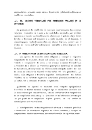 intermediarios, actuarán como agentes de retención en la fuente del impuesto
establecido en esta Ley.
Art.

48.- CREDITO TRIBUTARIO POR IMPUESTOS PAGADOS EN EL

EXTERIOR.
Sin perjuicio de lo establecido en convenios internacionales, las personas
naturales

residentes en el país y las sociedades nacionales que perciban

ingresos en el exterior sujetos al impuesto a la renta en el país de origen, tienen
derecho a descontar del impuesto a la renta causado

en el Ecuador, el

impuesto pagado en el extranjero sobre esos mismos ingresos, siempre que el
crédito no exceda del valor del impuesto atribuible a dichos ingresos en el
Ecuador.
Art. 49.- OBLIGACIONES DE LOS AGENTES DE RETENCION.Los agentes de retención están obligados a entregar el respectivo
comprobante de retención, dentro del término no mayor de cinco días de
recibido el comprobante de venta, a las personas a quienes deben efectuar
la retención. En el caso de las retenciones por ingresos del trabajo en relación
de dependencia, el comprobante de retención será entregado dentro del mes
de enero de cada año en relación con las rentas del año precedente. Así
mismo, están obligados a declarar y depositar

mensualmente

los valores

retenidos en las entidades legalmente autorizadas para recaudar tributos, en
las fechas y en la forma que determine el reglamento.
Igualmente

los

agentes

de

retención

están obligados a proporcionar

al Servicio de Rentas Internas cualquier tipo de información vinculada con
las transacciones por ellos efectuadas, a fin de verificar el cabal cumplimiento
de las obligaciones tributarias y la aplicación de las exenciones creadas por
Ley, por parte de los respectivos

sujetos

pasivos,

en

su

calidad de

contribuyentes o de responsables.
El incumplimiento de las obligaciones de efectuar la retención, presentar
la declaración de retenciones, depositar los valores retenidos y entregar los
comprobantes en favor del retenido, será sancionado con las siguientes penas:

 