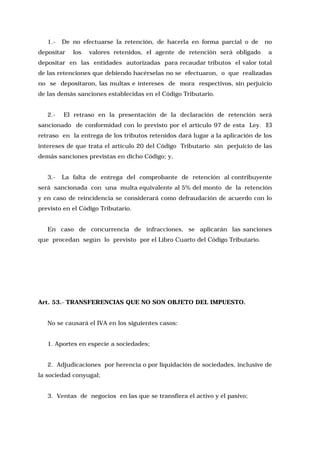 1.-

De no efectuarse la retención, de hacerla en forma parcial o de

depositar

los

valores retenidos, el agente de retención será obligado

no
a

depositar en las entidades autorizadas para recaudar tributos el valor total
de las retenciones que debiendo hacérselas no se efectuaron, o que realizadas
no se depositaron, las multas e intereses de mora respectivos, sin perjuicio
de las demás sanciones establecidas en el Código Tributario.
2.-

El retraso en la presentación de la declaración de retención será

sancionado de conformidad con lo previsto por el artículo 97 de esta Ley. El
retraso en la entrega de los tributos retenidos dará lugar a la aplicación de los
intereses de que trata el artículo 20 del Código Tributario sin perjuicio de las
demás sanciones previstas en dicho Código; y,
3.-

La falta de entrega del comprobante de retención al contribuyente

será sancionada con una multa equivalente al 5% del monto de la retención
y en caso de reincidencia se considerará como defraudación de acuerdo con lo
previsto en el Código Tributario.
En caso de concurrencia de infracciones, se aplicarán las sanciones
que procedan según lo previsto por el Libro Cuarto del Código Tributario.

Art. 53.- TRANSFERENCIAS QUE NO SON OBJETO DEL IMPUESTO.
No se causará el IVA en los siguientes casos:
1. Aportes en especie a sociedades;
2. Adjudicaciones por herencia o por liquidación de sociedades, inclusive de
la sociedad conyugal;
3. Ventas de negocios en las que se transfiera el activo y el pasivo;

 