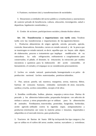 4. Fusiones, escisiones (sic) y transformaciones de sociedades;
5. Donaciones a entidades del sector público y a instituciones y asociaciones
de carácter privado de beneficencia, cultura, educación, investigación, salud o
deportivas, legalmente constituídas; y,
6. Cesión de acciones, participaciones sociales y demás títulos valores.
Art. 54.- Transferencias e importaciones con tarifa cero.- Tendrán
tarifa cero las transferencias e importaciones de los siguientes bienes:
1.

Productos alimenticios de origen agrícola, avícola, pecuario, apícola,

cunícola, bioacuáticos, forestales, carnes en estado natural; y de la pesca que
se mantengan en estado natural, es decir, aquellos que no hayan sido objeto
de elaboración, proceso o tratamiento que implique
naturaleza.

La

sola

modificación

de

su

refrigeración, enfriamiento o congelamiento para

conservarlos, el pilado, el desmote, la

trituración, la extracción por medios

mecánicos o químicos para la elaboración

del

aceite

comestible,

el

faenamiento, el cortado y el empaque no se considerarán procesamiento;
2. Leches en estado natural, pasteurizada, homogenizada o en polvo

de

producción nacional. Leches maternizadas, protéicos infantiles;
3.

Pan, azúcar, panela, sal, manteca, margarina, avena, maicena, fideos,

harinas

de

consumo

humano,

enlatados

nacionales de atún, macarela,

sardina y trucha, aceites comestibles, excepto el de oliva;
4. Semillas certificadas, bulbos, plantas, esquejes y raíces vivas. Harina de
pescado y los alimentos balanceados, preparados forrajeros con adicción de
melaza o azúcar, y otros preparados que se utilizan
de

animales.

aceite

para

la

alimentación

Fertilizantes, insecticidas, pesticidas, fungicidas, herbicidas,

agrícola utilizado

contra

la

sigatoka

negra,

antiparasitarios

y

productos veterinarios así como la materia prima e insumos, importados o
adquiridos en el mercado interno, para producirlas;
5. Tractores de llantas de hasta 200 hp incluyendo los tipo canguro y los
que se utiliza en el cultivo del arroz; arados, rastras, surcadores y vertedoras;

 
