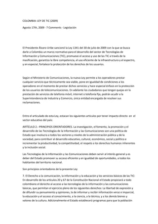 COLOMBIA: LEY DE TIC (2009)

Agosto 17th, 2009 · 7 Comments · Legislación




El Presidente Álvaro Uribe sancionó la Ley 1341 del 30 de julio de 2009 con la que se busca
darle a Colombia un marco normativo para el desarrollo del sector de Tecnologías de
Información y Comunicaciones (TIC), promueve el acceso y uso de las TIC a través de la
masificación, garantiza la libre competencia, el uso eficiente de la infraestructura y el espectro,
y en especial, fortalece la protección de los derechos de los usuarios.



Según el Ministerio de Comunicaciones, la nueva Ley permite a los operadores prestar
cualquier servicio que técnicamente sea viable, pone en igualdad de condiciones a los
operadores en el momento de prestar dichos servicios y hace especial énfasis en la protección
de los usuarios de telecomunicaciones. En adelante los ciudadanos que tengan quejas en la
prestación de servicios de telefonía móvil, internet o telefonía fija, podrán acudir a la
Superintendencia de Industria y Comercio, única entidad encargada de resolver sus
reclamaciones.



Entre el articulado de esta Ley, estacan los siguientes artículos por tener impacto directo en el
sector educativo del país:

ARTÍCULO 2.- PRINCIPIOS ORIENTADORES. La investigación, el fomento, la promoción y el
desarrollo de las Tecnologías de la Información y las Comunicaciones son una política de
Estado que involucra a todos los sectores y niveles de la administración pública y de la
sociedad, para contribuir al desarrollo educativo, cultural, económico, social y político e
incrementar la productividad, la competitividad, el respeto a los derechos humanos inherentes
y la inclusión social.

Las Tecnologías de la Información y las Comunicaciones deben servir al interés general y es
deber del Estado promover su acceso eficiente y en igualdad de oportunidades, a todos los
habitantes del territorio nacional.

Son principios orientadores de la presente Ley

7. El Derecho a la comunicación, la información y la educación y los servicios básicos de las TIC:
En desarrollo de los artículos 20 y 67 de la Constitución Nacional el Estado propiciará a todo
colombiano el derecho al acceso a las tecnologías de la información y las comunicaciones
básicas, que permitan el ejercicio pleno de los siguientes derechos: La libertad de expresión y
de difundir su pensamiento y opiniones, la de informar y recibir información veraz e imparcial,
la educación y el acceso al conocimiento, a la ciencia, a la técnica, y a los demás bienes y
valores de la cultura. Adicionalmente el Estado establecerá programas para que la población
 