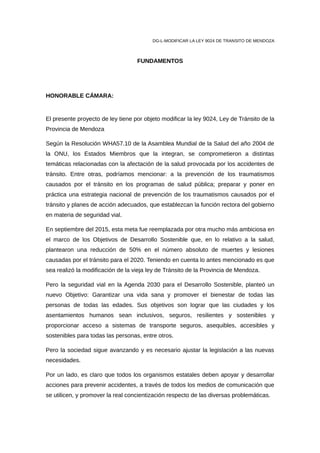DG-L-MODIFICAR LA LEY 9024 DE TRANSITO DE MENDOZA
FUNDAMENTOS
HONORABLE CÁMARA:
El presente proyecto de ley tiene por objeto modificar la ley 9024, Ley de Tránsito de la
Provincia de Mendoza
Según la Resolución WHA57.10 de la Asamblea Mundial de la Salud del año 2004 de
la ONU, los Estados Miembros que la integran, se comprometieron a distintas
temáticas relacionadas con la afectación de la salud provocada por los accidentes de
tránsito. Entre otras, podríamos mencionar: a la prevención de los traumatismos
causados por el tránsito en los programas de salud pública; preparar y poner en
práctica una estrategia nacional de prevención de los traumatismos causados por el
tránsito y planes de acción adecuados, que establezcan la función rectora del gobierno
en materia de seguridad vial.
En septiembre del 2015, esta meta fue reemplazada por otra mucho más ambiciosa en
el marco de los Objetivos de Desarrollo Sostenible que, en lo relativo a la salud,
plantearon una reducción de 50% en el número absoluto de muertes y lesiones
causadas por el tránsito para el 2020. Teniendo en cuenta lo antes mencionado es que
sea realizó la modificación de la vieja ley de Tránsito de la Provincia de Mendoza.
Pero la seguridad vial en la Agenda 2030 para el Desarrollo Sostenible, planteó un
nuevo Objetivo: Garantizar una vida sana y promover el bienestar de todas las
personas de todas las edades. Sus objetivos son lograr que las ciudades y los
asentamientos humanos sean inclusivos, seguros, resilientes y sostenibles y
proporcionar acceso a sistemas de transporte seguros, asequibles, accesibles y
sostenibles para todas las personas, entre otros.
Pero la sociedad sigue avanzando y es necesario ajustar la legislación a las nuevas
necesidades.
Por un lado, es claro que todos los organismos estatales deben apoyar y desarrollar
acciones para prevenir accidentes, a través de todos los medios de comunicación que
se utilicen, y promover la real concientización respecto de las diversas problemáticas.
 