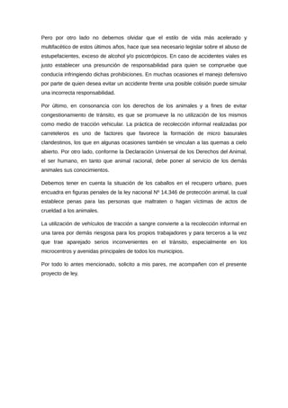 Pero por otro lado no debemos olvidar que el estilo de vida más acelerado y
multifacético de estos últimos años, hace que sea necesario legislar sobre el abuso de
estupefacientes, exceso de alcohol y/o psicotrópicos. En caso de accidentes viales es
justo establecer una presunción de responsabilidad para quien se compruebe que
conducía infringiendo dichas prohibiciones. En muchas ocasiones el manejo defensivo
por parte de quien desea evitar un accidente frente una posible colisión puede simular
una incorrecta responsabilidad.
Por último, en consonancia con los derechos de los animales y a fines de evitar
congestionamiento de tránsito, es que se promueve la no utilización de los mismos
como medio de tracción vehicular. La práctica de recolección informal realizadas por
carreteleros es uno de factores que favorece la formación de micro basurales
clandestinos, los que en algunas ocasiones también se vinculan a las quemas a cielo
abierto. Por otro lado, conforme la Declaración Universal de los Derechos del Animal,
el ser humano, en tanto que animal racional, debe poner al servicio de los demás
animales sus conocimientos.
Debemos tener en cuenta la situación de los caballos en el recupero urbano, pues
encuadra en figuras penales de la ley nacional Nº 14.346 de protección animal, la cual
establece penas para las personas que maltraten o hagan víctimas de actos de
crueldad a los animales.
La utilización de vehículos de tracción a sangre convierte a la recolección informal en
una tarea por demás riesgosa para los propios trabajadores y para terceros a la vez
que trae aparejado serios inconvenientes en el tránsito, especialmente en los
microcentros y avenidas principales de todos los municipios.
Por todo lo antes mencionado, solicito a mis pares, me acompañen con el presente
proyecto de ley.
 
