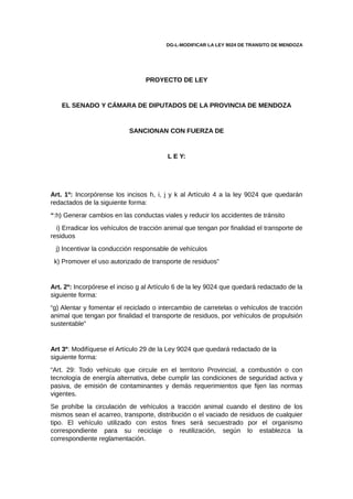 DG-L-MODIFICAR LA LEY 9024 DE TRANSITO DE MENDOZA
PROYECTO DE LEY
EL SENADO Y CÁMARA DE DIPUTADOS DE LA PROVINCIA DE MENDOZA
SANCIONAN CON FUERZA DE
L E Y:
Art. 1º: Incorpórense los incisos h, i, j y k al Artículo 4 a la ley 9024 que quedarán
redactados de la siguiente forma:
“:h) Generar cambios en las conductas viales y reducir los accidentes de tránsito
i) Erradicar los vehículos de tracción animal que tengan por finalidad el transporte de
residuos
j) Incentivar la conducción responsable de vehículos
k) Promover el uso autorizado de transporte de residuos”
Art. 2º: Incorpórese el inciso g al Artículo 6 de la ley 9024 que quedará redactado de la
siguiente forma:
“g) Alentar y fomentar el reciclado o intercambio de carretelas o vehículos de tracción
animal que tengan por finalidad el transporte de residuos, por vehículos de propulsión
sustentable”
Art 3º: Modifíquese el Artículo 29 de la Ley 9024 que quedará redactado de la
siguiente forma:
“Art. 29: Todo vehículo que circule en el territorio Provincial, a combustión o con
tecnología de energía alternativa, debe cumplir las condiciones de seguridad activa y
pasiva, de emisión de contaminantes y demás requerimientos que fijen las normas
vigentes.
Se prohíbe la circulación de vehículos a tracción animal cuando el destino de los
mismos sean el acarreo, transporte, distribución o el vaciado de residuos de cualquier
tipo. El vehículo utilizado con estos fines será secuestrado por el organismo
correspondiente para su reciclaje o reutilización, según lo establezca la
correspondiente reglamentación.
 