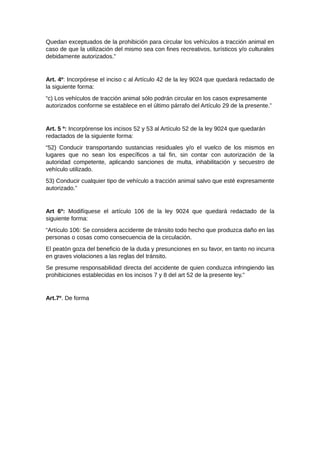 Quedan exceptuados de la prohibición para circular los vehículos a tracción animal en
caso de que la utilización del mismo sea con fines recreativos, turísticos y/o culturales
debidamente autorizados.”
Art. 4º: Incorpórese el inciso c al Artículo 42 de la ley 9024 que quedará redactado de
la siguiente forma:
“c) Los vehículos de tracción animal sólo podrán circular en los casos expresamente
autorizados conforme se establece en el último párrafo del Artículo 29 de la presente.”
Art. 5 º: Incorpórense los incisos 52 y 53 al Artículo 52 de la ley 9024 que quedarán
redactados de la siguiente forma:
“52) Conducir transportando sustancias residuales y/o el vuelco de los mismos en
lugares que no sean los específicos a tal fin, sin contar con autorización de la
autoridad competente, aplicando sanciones de multa, inhabilitación y secuestro de
vehículo utilizado.
53) Conducir cualquier tipo de vehículo a tracción animal salvo que esté expresamente
autorizado.”
Art 6º: Modifíquese el artículo 106 de la ley 9024 que quedará redactado de la
siguiente forma:
“Artículo 106: Se considera accidente de tránsito todo hecho que produzca daño en las
personas o cosas como consecuencia de la circulación.
El peatón goza del beneficio de la duda y presunciones en su favor, en tanto no incurra
en graves violaciones a las reglas del tránsito.
Se presume responsabilidad directa del accidente de quien conduzca infringiendo las
prohibiciones establecidas en los incisos 7 y 8 del art 52 de la presente ley.”
Art.7º. De forma
 
