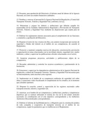 12. Presentar, para aprobación del Directorio, el informe anual de labores de la Agencia
Nacional, así como sus estados financieros auditados;
13. Nombrar y remover al personal de la Agencia Nacional de Regulación y Control del
Transporte Terrestre, Tránsito y Seguridad Vial, conforme a la Ley;
14. Determinar y asignar los deberes y atribuciones que deberán cumplir los
responsables de las Unidades Administrativas Regionales y Provinciales de Transporte
Terrestre, Tránsito y Seguridad Vial, mediante las disposiciones que expida para tal
efecto;
15. Elaborar los reglamentos internos necesarios para el cumplimiento de sus funciones
y someterlos a aprobación del Directorio;
16. Disponer el cierre de vías o tramos de ellas, con carácter excepcional, por razones de
seguridad o fluidez del tránsito en el ámbito de sus competencias, de acuerdo al
Reglamento;
17. Promover y mantener campañas masivas de educación, concienciación, prevención
y capacitación en temas relacionados con la movilidad, tránsito, seguridad vial y medio
ambiente y, editar y supervisar las publicaciones oficiales relacionadas con el sector;
18. Auspiciar programas, proyectos, actividades y publicaciones objeto de su
competencia;
19. Recaudar, administrar y controlar los recursos económicos y patrimoniales de la
Institución;
20. Estructurar y supervisar las dependencias administrativas de la Agencia Nacional de
regulación y control del Transporte Terrestre, Tránsito y Seguridad Vial necesarias para
su funcionamiento, tanto nacional como regional;
21. Implementar en el ámbito de su competencia auditorías de seguridad vial sobre
obras y actuaciones viales fiscalizando el cumplimiento de los estudios, en el momento
que considere oportuno;
22. Disponer la creación, control y supervisión de los registros nacionales sobre
transporte terrestre, tránsito y seguridad vial;
23. Autorizar, en el ámbito de sus competencias y atribuciones, pruebas y competencias
deportivas que se realicen utilizando el sistema de vías de la red estatal- troncales
nacionales en coordinación con el ente deportivo correspondiente y los Gobiernos
Autónomos Descentralizados correspondientes;
24. Elaborar el informe de factibilidad previo y obligatorio para la constitución jurídica
de toda compañía o cooperativa de transporte terrestre en el ámbito de sus
competencias, según los parámetros que se establezcan en el Reglamento;

 