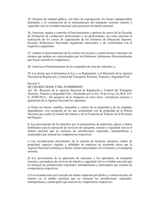 25. Declarar de utilidad pública, con fines de expropiación, los bienes indispensables
destinados a la construcción de la infraestructura del transporte terrestre, tránsito y
seguridad vial, en el ámbito nacional, para proyectos de interés nacional;
26. Autorizar, regular y controlar el funcionamiento y apertura de cursos de las Escuelas
de Formación de conductores profesionales y no profesionales, así como autorizar la
realización de los cursos de capacitación de los Institutos de Educación Superior,
Escuelas Politécnicas Nacionales legalmente autorizados y de conformidad con el
respectivo reglamento;
27. Auditar el funcionamiento de los centros de revisión y control técnico vehicular, los
mismos que podrán ser concesionados por los Gobiernos Autónomos Descentralizados
que hayan asumido la competencia;
28. Autorizar el funcionamiento de las compañías de renta de vehículos; y,
29. Las demás que le determinen la Ley y su Reglamento, y el Directorio de la Agencia
Nacional de Regulación y Control del Transporte Terrestre, Tránsito y Seguridad Vial.
Sección V
DE LOS RECURSOS Y DEL PATRIMONIO
Art. 30.- Recursos de la Agencia Nacional de Regulación y Control del Transporte
Terrestre, Tránsito y Seguridad Vial.- (Sustituido por el Art. 16 de la Ley s/n, R.O. 415S, 29-III-2011).- Sin perjuicio de lo dispuesto en otras leyes, constituyen recursos y
patrimonio de la Agencia Nacional los siguientes:
a) Todos los bienes, muebles, inmuebles y valores de su propiedad y de las entidades
dependientes, con excepción de los que actualmente son de propiedad de la Policía
Nacional que realice el control del tránsito y de la Comisión de Tránsito de la Provincia
del Guayas;
b) Los provenientes de los derechos por el otorgamiento de matrículas, placas y títulos
habilitantes para la operación de servicios de transporte, tránsito y seguridad vial en el
ámbito nacional que no incluyan las jurisdicciones regionales, metropolitanas y
municipales que asuman las competencias respectivas;
c) Las recaudaciones provenientes de la emisión de licencias, permisos, títulos de
propiedad, especies, regalías y utilidades de empresas de economía mixta que la
Agencia Nacional constituya y demás valores relacionados con el tránsito y el transporte
terrestre;
d) Los provenientes de la aplicación de sanciones a los operadores de transporte
terrestre y prestadores de servicios de tránsito y seguridad vial en el ámbito nacional que
no incluyan las jurisdicciones regionales, metropolitanas y municipales que asuman las
competencias respectivas;
e) Las recaudaciones por concepto de multas impuestas por delitos y contravenciones de
tránsito en el ámbito nacional que no incluyan las jurisdicciones regionales,
metropolitanas y municipales que asuman las competencias respectivas;

 