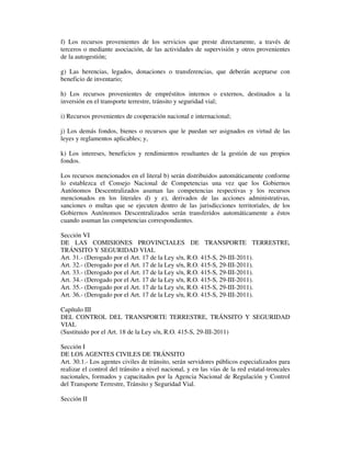 f) Los recursos provenientes de los servicios que preste directamente, a través de
terceros o mediante asociación, de las actividades de supervisión y otros provenientes
de la autogestión;
g) Las herencias, legados, donaciones o transferencias, que deberán aceptarse con
beneficio de inventario;
h) Los recursos provenientes de empréstitos internos o externos, destinados a la
inversión en el transporte terrestre, tránsito y seguridad vial;
i) Recursos provenientes de cooperación nacional e internacional;
j) Los demás fondos, bienes o recursos que le puedan ser asignados en virtud de las
leyes y reglamentos aplicables; y,
k) Los intereses, beneficios y rendimientos resultantes de la gestión de sus propios
fondos.
Los recursos mencionados en el literal b) serán distribuidos automáticamente conforme
lo establezca el Consejo Nacional de Competencias una vez que los Gobiernos
Autónomos Descentralizados asuman las competencias respectivas y los recursos
mencionados en los literales d) y e), derivados de las acciones administrativas,
sanciones o multas que se ejecuten dentro de las jurisdicciones territoriales, de los
Gobiernos Autónomos Descentralizados serán transferidos automáticamente a éstos
cuando asuman las competencias correspondientes.
Sección VI
DE LAS COMISIONES PROVINCIALES DE TRANSPORTE TERRESTRE,
TRÁNSITO Y SEGURIDAD VIAL
Art. 31.- (Derogado por el Art. 17 de la Ley s/n, R.O. 415-S, 29-III-2011).
Art. 32.- (Derogado por el Art. 17 de la Ley s/n, R.O. 415-S, 29-III-2011).
Art. 33.- (Derogado por el Art. 17 de la Ley s/n, R.O. 415-S, 29-III-2011).
Art. 34.- (Derogado por el Art. 17 de la Ley s/n, R.O. 415-S, 29-III-2011).
Art. 35.- (Derogado por el Art. 17 de la Ley s/n, R.O. 415-S, 29-III-2011).
Art. 36.- (Derogado por el Art. 17 de la Ley s/n, R.O. 415-S, 29-III-2011).
Capítulo III
DEL CONTROL DEL TRANSPORTE TERRESTRE, TRÁNSITO Y SEGURIDAD
VIAL
(Sustituido por el Art. 18 de la Ley s/n, R.O. 415-S, 29-III-2011)
Sección I
DE LOS AGENTES CIVILES DE TRÁNSITO
Art. 30.1.- Los agentes civiles de tránsito, serán servidores públicos especializados para
realizar el control del tránsito a nivel nacional, y en las vías de la red estatal-troncales
nacionales, formados y capacitados por la Agencia Nacional de Regulación y Control
del Transporte Terrestre, Tránsito y Seguridad Vial.
Sección II

 