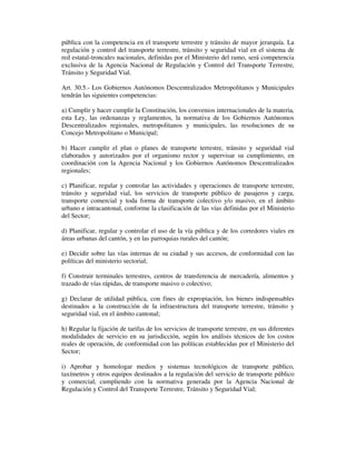 pública con la competencia en el transporte terrestre y tránsito de mayor jerarquía. La
regulación y control del transporte terrestre, tránsito y seguridad vial en el sistema de
red estatal-troncales nacionales, definidas por el Ministerio del ramo, será competencia
exclusiva de la Agencia Nacional de Regulación y Control del Transporte Terrestre,
Tránsito y Seguridad Vial.
Art. 30.5.- Los Gobiernos Autónomos Descentralizados Metropolitanos y Municipales
tendrán las siguientes competencias:
a) Cumplir y hacer cumplir la Constitución, los convenios internacionales de la materia,
esta Ley, las ordenanzas y reglamentos, la normativa de los Gobiernos Autónomos
Descentralizados regionales, metropolitanos y municipales, las resoluciones de su
Concejo Metropolitano o Municipal;
b) Hacer cumplir el plan o planes de transporte terrestre, tránsito y seguridad vial
elaborados y autorizados por el organismo rector y supervisar su cumplimiento, en
coordinación con la Agencia Nacional y los Gobiernos Autónomos Descentralizados
regionales;
c) Planificar, regular y controlar las actividades y operaciones de transporte terrestre,
tránsito y seguridad vial, los servicios de transporte público de pasajeros y carga,
transporte comercial y toda forma de transporte colectivo y/o masivo, en el ámbito
urbano e intracantonal, conforme la clasificación de las vías definidas por el Ministerio
del Sector;
d) Planificar, regular y controlar el uso de la vía pública y de los corredores viales en
áreas urbanas del cantón, y en las parroquias rurales del cantón;
e) Decidir sobre las vías internas de su ciudad y sus accesos, de conformidad con las
políticas del ministerio sectorial;
f) Construir terminales terrestres, centros de transferencia de mercadería, alimentos y
trazado de vías rápidas, de transporte masivo o colectivo;
g) Declarar de utilidad pública, con fines de expropiación, los bienes indispensables
destinados a la construcción de la infraestructura del transporte terrestre, tránsito y
seguridad vial, en el ámbito cantonal;
h) Regular la fijación de tarifas de los servicios de transporte terrestre, en sus diferentes
modalidades de servicio en su jurisdicción, según los análisis técnicos de los costos
reales de operación, de conformidad con las políticas establecidas por el Ministerio del
Sector;
i) Aprobar y homologar medios y sistemas tecnológicos de transporte público,
taxímetros y otros equipos destinados a la regulación del servicio de transporte público
y comercial, cumpliendo con la normativa generada por la Agencia Nacional de
Regulación y Control del Transporte Terrestre, Tránsito y Seguridad Vial;

 