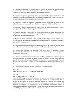 j) Autorizar, concesionar o implementar los centros de revisión y control técnico
vehicular, a fin de controlar el estado mecánico, los elementos de seguridad, la emisión
de gases y el ruido con origen en medios de transporte terrestre;
k) Supervisar la gestión operativa y técnica y sancionar a las operadoras de transporte
terrestre y las entidades prestadoras de servicios de transporte que tengan el permiso de
operación dentro de sus circunscripciones territoriales;
l) Promover, ejecutar y mantener campañas masivas, programas y proyectos de
educación en temas relacionados con el tránsito y seguridad vial dentro del cantón;
m) Regular y suscribir los contratos de operación de servicios de transporte terrestre,
que operen dentro de sus circunscripciones territoriales;
n) Suscribir acuerdos y convenios de cooperación técnica y ayuda económica con
organismos nacionales o internacionales, que no supongan erogación no contemplada en
la pro forma presupuestaria aprobada;
o) Regular los títulos habilitantes a regir luego de una fusión y/o escisión, según el caso,
de las empresas operadoras de transporte terrestre y prestador de servicios de transporte
en el ámbito intracantonal;
p) Emitir títulos habilitantes para la operación de servicios de transporte terrestre a las
compañías y/o cooperativas debidamente constituidas a nivel intracantonal;
q) Implementar auditorías de seguridad vial sobre obras y actuaciones viales
fiscalizando el cumplimiento de los estudios, en el momento que considere oportuno
dentro de su jurisdicción;
r) Autorizar, en el ámbito de sus atribuciones, pruebas y competencias deportivas que se
realicen utilizando, en todo el recorrido o parte del mismo, las vías públicas de su
jurisdicción en coordinación con el organismo deportivo correspondiente y la Agencia
Nacional de Regulación y Control de Transporte Terrestre, Tránsito y Seguridad Vial;
y,
s) Las demás que determine las leyes, ordenanzas y sus reglamentos.
Libro II
DEL TRANSPORTE TERRESTRE AUTOMOTOR
Título I
DE LA NATURALEZA Y OBJETO
Art. 46.- El transporte terrestre automotor es un servicio público esencial y una
actividad económica estratégica del Estado, que consiste en la movilización libre y
segura de personas o de bienes de un lugar a otro, haciendo uso del sistema vial
nacional, terminales terrestres y centros de transferencia de pasajeros y carga en el
territorio ecuatoriano. Su organización es un elemento fundamental contra la
informalidad, mejorar la competitividad y lograr el desarrollo productivo, económico y
social del país, interconectado con la red vial internacional.

 